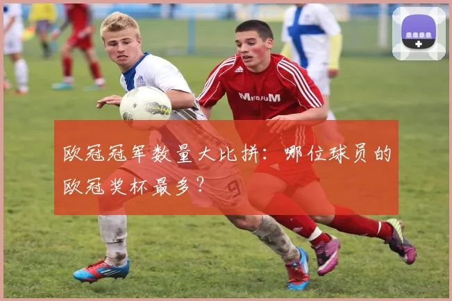 欧冠冠军数量大比拼：哪位球员的欧冠奖杯最多？