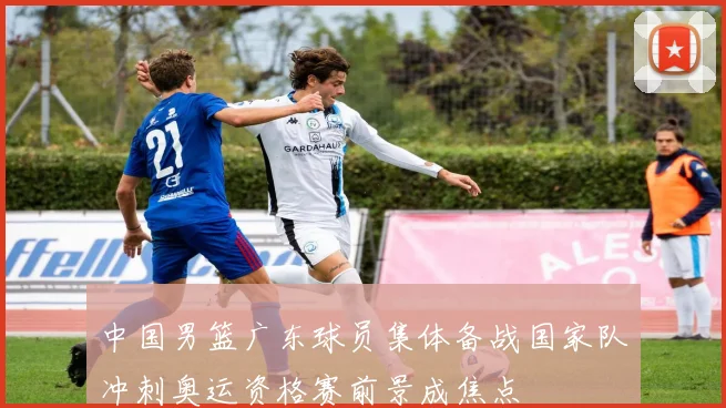 中国男篮广东球员集体备战国家队冲刺奥运资格赛前景成焦点