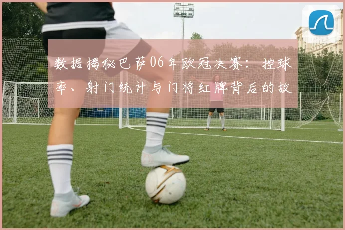 数据揭秘巴萨06年欧冠决赛:控球率、射门统计与门将红牌背后的故事