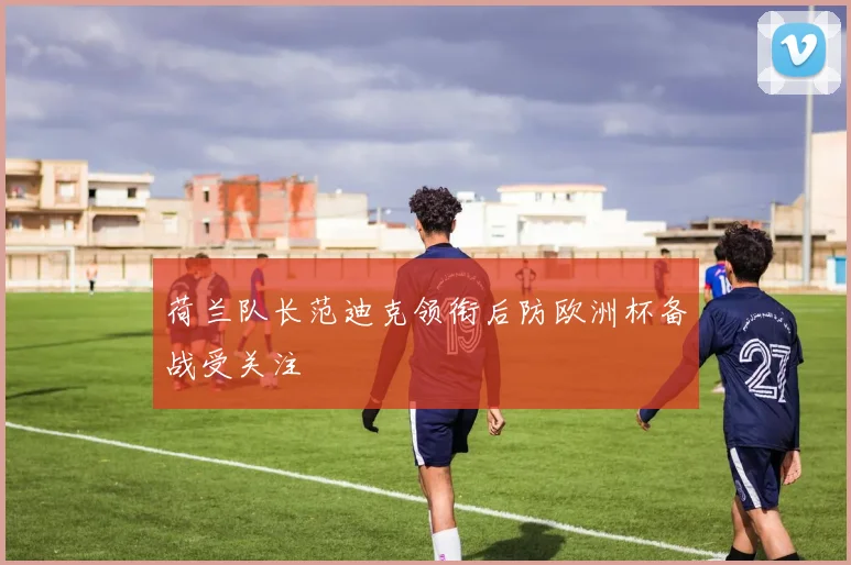 荷兰队长范迪克领衔后防欧洲杯备战受关注