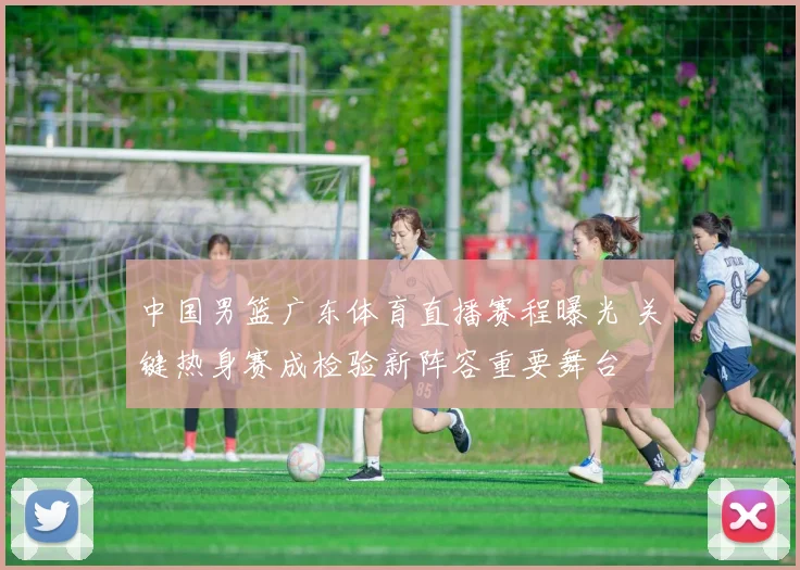 中国男篮广东体育直播赛程曝光 关键热身赛成检验新阵容重要舞台