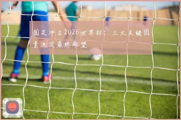 国足冲击2026世界杯：三大关键因素决定最终希望