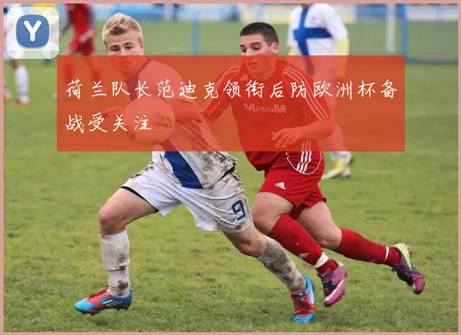 荷兰队长范迪克领衔后防欧洲杯备战受关注