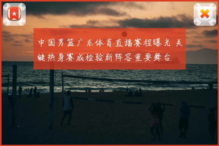 中国男篮广东体育直播赛程曝光 关键热身赛成检验新阵容重要舞台