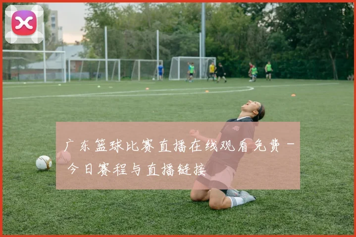 广东篮球比赛直播在线观看免费 - 今日赛程与直播链接