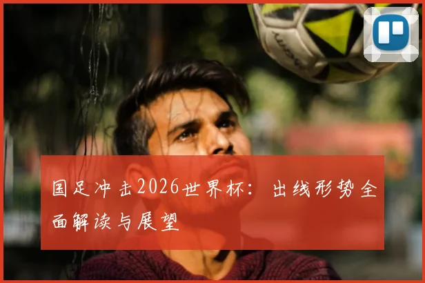 国足冲击2026世界杯：出线形势全面解读与展望