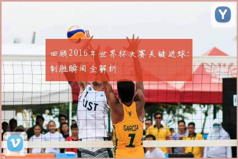 回顾2016年世界杯决赛关键进球：制胜瞬间全解析