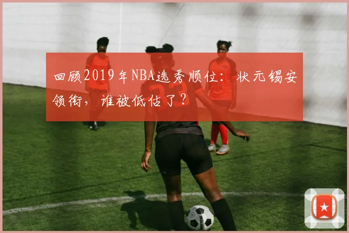 回顾2019年NBA选秀顺位:状元锡安领衔,谁被低估了?