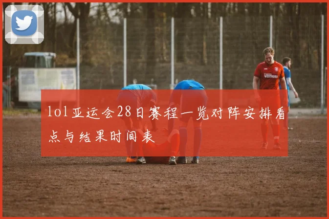 lol亚运会28日赛程一览对阵安排看点与结果时间表