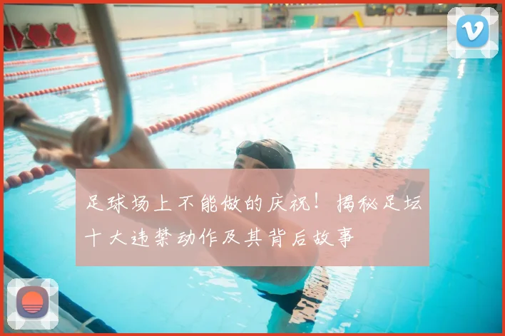 足球场上不能做的庆祝！揭秘足坛十大违禁动作及其背后故事