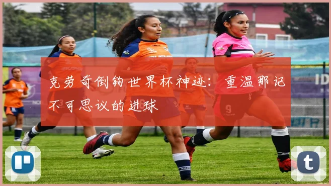 克劳奇倒钩世界杯神迹：重温那记不可思议的进球