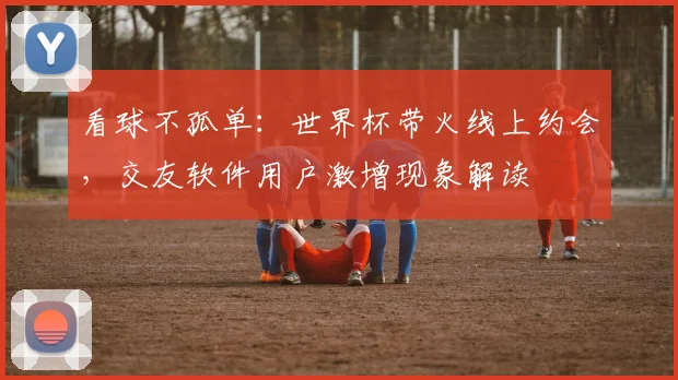 看球不孤单：世界杯带火线上约会，交友软件用户激增现象解读