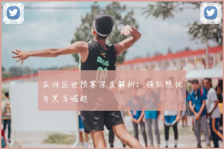 亚洲区世预赛深度解析：强队隐忧与黑马崛起