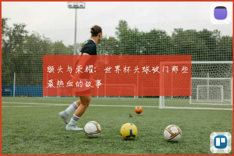 额头与荣耀：世界杯头球破门那些最热血的故事