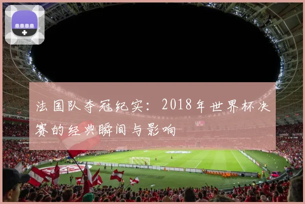 法国队夺冠纪实:2018年世界杯决赛的经典瞬间与影响
