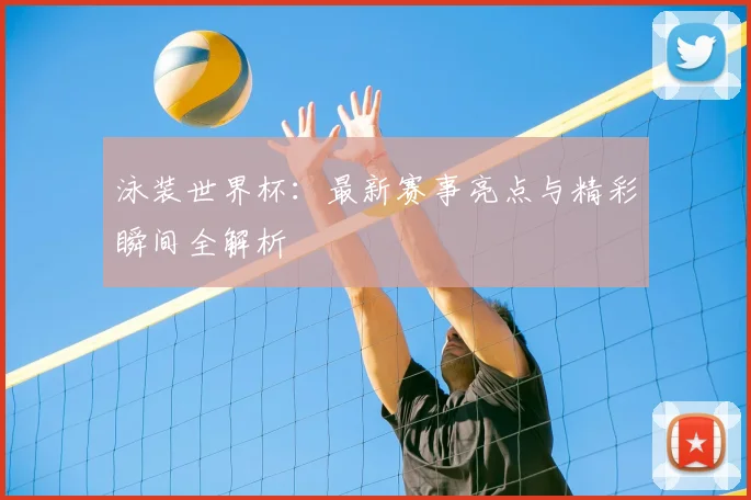 泳装世界杯：最新赛事亮点与精彩瞬间全解析