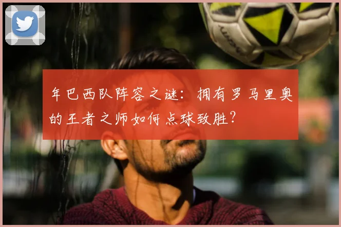 年巴西队阵容之谜：拥有罗马里奥的王者之师如何点球致胜？