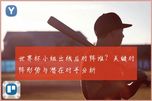 世界杯小组出线后对阵谁?关键对阵形势与潜在对手分析