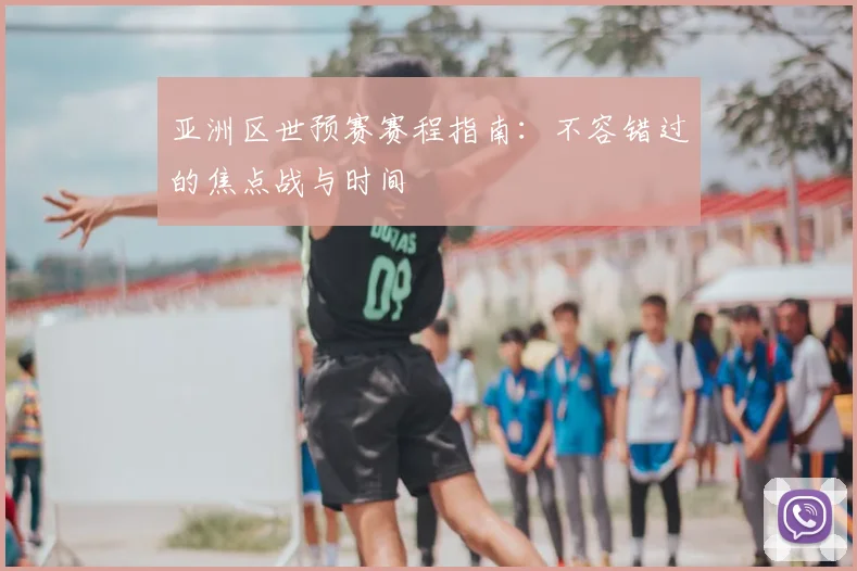 亚洲区世预赛赛程指南：不容错过的焦点战与时间