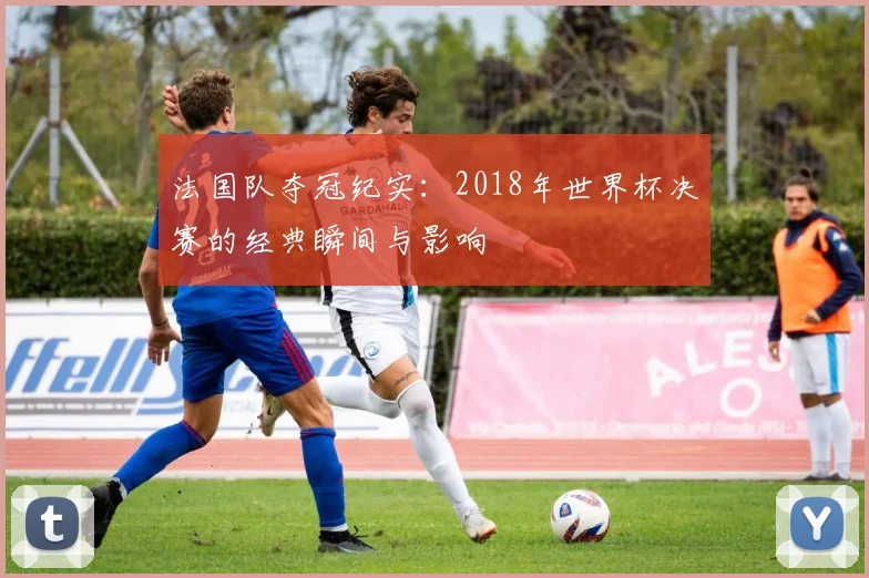 法国队夺冠纪实：2018年世界杯决赛的经典瞬间与影响