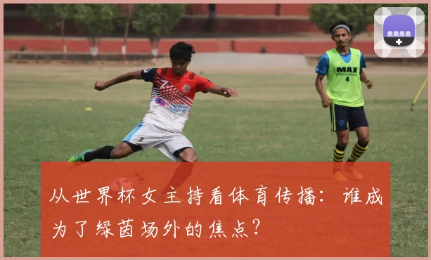 从世界杯女主持看体育传播:谁成为了绿茵场外的焦点?
