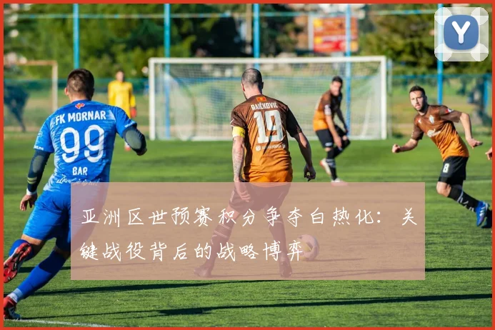 亚洲区世预赛积分争夺白热化:关键战役背后的战略博弈