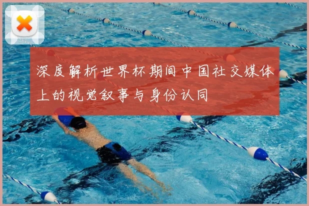 深度解析世界杯期间中国社交媒体上的视觉叙事与身份认同