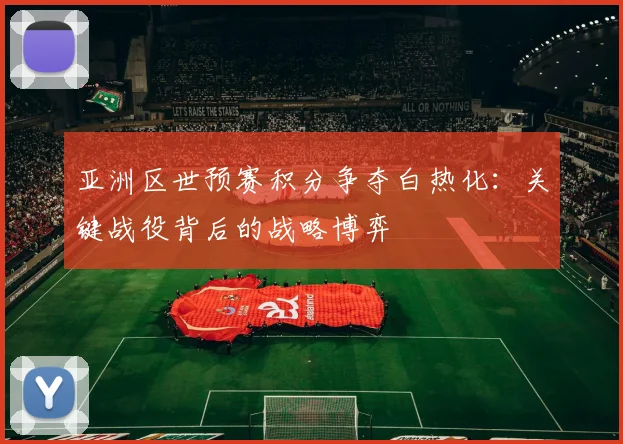 亚洲区世预赛积分争夺白热化：关键战役背后的战略博弈