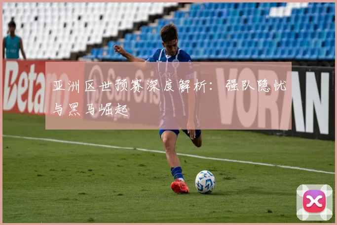 亚洲区世预赛深度解析：强队隐忧与黑马崛起