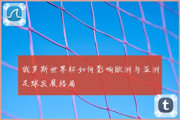 俄罗斯世界杯如何影响欧洲与亚洲足球发展格局