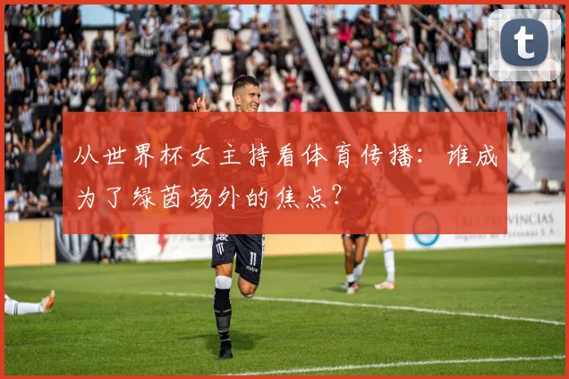 从世界杯女主持看体育传播：谁成为了绿茵场外的焦点？