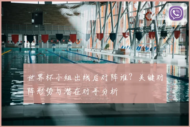 世界杯小组出线后对阵谁？关键对阵形势与潜在对手分析